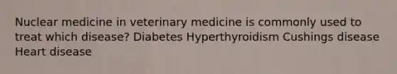 Nuclear medicine in veterinary medicine is commonly used to treat which disease? Diabetes Hyperthyroidism Cushings disease Heart disease