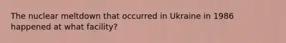 The nuclear meltdown that occurred in Ukraine in 1986 happened at what facility?