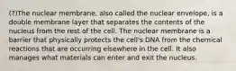 (?)The nuclear membrane, also called the nuclear envelope, is a double membrane layer that separates the contents of the nucleus from the rest of the cell. The nuclear membrane is a barrier that physically protects the cell's DNA from the chemical reactions that are occurring elsewhere in the cell. It also manages what materials can enter and exit the nucleus.