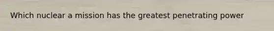 Which nuclear a mission has the greatest penetrating power