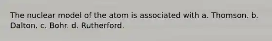 The nuclear model of the atom is associated with a. Thomson. b. Dalton. c. Bohr. d. Rutherford.