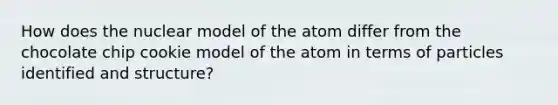 How does the nuclear model of the atom differ from the chocolate chip cookie model of the atom in terms of particles identified and structure?