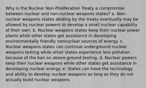 Why is the Nuclear Non-Proliferation Treaty a compromise between nuclear and non-nuclear weapons states? a. Non-nuclear weapons states abiding by the treaty eventually may be allowed by nuclear powers to develop a small nuclear capability of their own. b. Nuclear weapons states keep their nuclear power plants while other states get assistance in developing environmentally friendly nonnuclear sources of energy. c. Nuclear weapons states can continue underground nuclear weapons testing while other states experience less pollution because of the ban on above-ground testing. d. Nuclear powers keep their nuclear weapons while other states get assistance in developing nuclear energy. e. States can have the technology and ability to develop nuclear weapons as long as they do not actually build nuclear weapons.