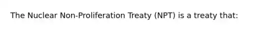 The Nuclear Non-Proliferation Treaty (NPT) is a treaty that: