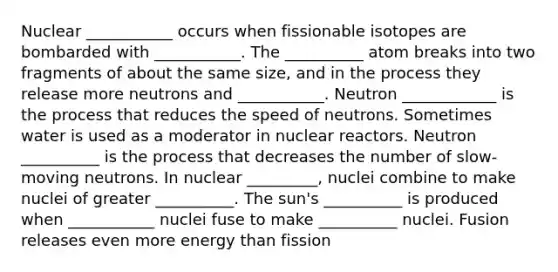 Nuclear ___________ occurs when fissionable isotopes are bombarded with ___________. The __________ atom breaks into two fragments of about the same size, and in the process they release more neutrons and ___________. Neutron ____________ is the process that reduces the speed of neutrons. Sometimes water is used as a moderator in nuclear reactors. Neutron __________ is the process that decreases the number of slow-moving neutrons. In nuclear _________, nuclei combine to make nuclei of greater __________. The sun's __________ is produced when ___________ nuclei fuse to make __________ nuclei. Fusion releases even more energy than fission