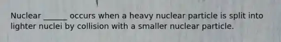Nuclear ______ occurs when a heavy nuclear particle is split into lighter nuclei by collision with a smaller nuclear particle.