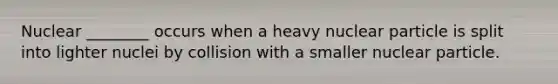 Nuclear ________ occurs when a heavy nuclear particle is split into lighter nuclei by collision with a smaller nuclear particle.