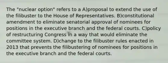 The "nuclear option" refers to a A)proposal to extend the use of the filibuster to the House of Representatives. B)constitutional amendment to eliminate senatorial approval of nominees for positions in the executive branch and the federal courts. C)policy of restructuring Congress in a way that would eliminate the committee system. D)change to the filibuster rules enacted in 2013 that prevents the filibustering of nominees for positions in the executive branch and the federal courts.