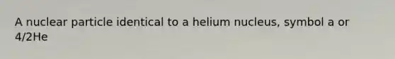 A nuclear particle identical to a helium nucleus, symbol a or 4/2He