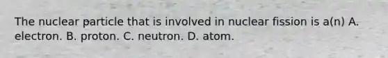 The nuclear particle that is involved in nuclear fission is a(n) A. electron. B. proton. C. neutron. D. atom.