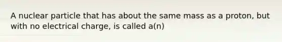 A nuclear particle that has about the same mass as a proton, but with no electrical charge, is called a(n)