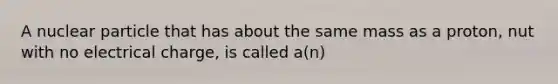 A nuclear particle that has about the same mass as a proton, nut with no electrical charge, is called a(n)