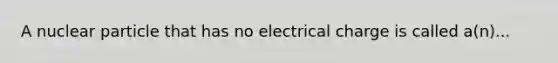 A nuclear particle that has no electrical charge is called a(n)...