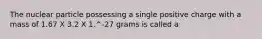 The nuclear particle possessing a single positive charge with a mass of 1.67 X 3.2 X 1.^-27 grams is called a