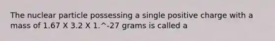 The nuclear particle possessing a single positive charge with a mass of 1.67 X 3.2 X 1.^-27 grams is called a