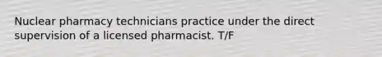 Nuclear pharmacy technicians practice under the direct supervision of a licensed pharmacist. T/F