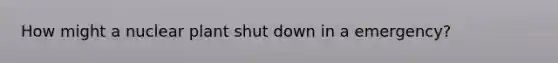 How might a nuclear plant shut down in a emergency?