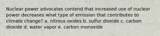 Nuclear power advocates contend that increased use of nuclear power decreases what type of emission that contributes to climate change? a. nitrous oxides b. sulfur dioxide c. carbon dioxide d. water vapor e. carbon monoxide