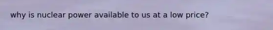 why is nuclear power available to us at a low price?