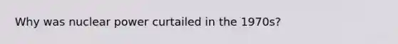 Why was nuclear power curtailed in the 1970s?
