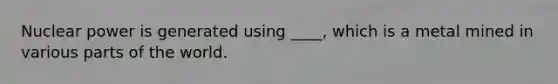 Nuclear power is generated using ____, which is a metal mined in various parts of the world.