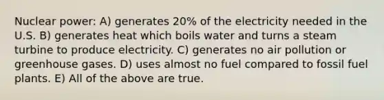 Nuclear power: A) generates 20% of the electricity needed in the U.S. B) generates heat which boils water and turns a steam turbine to produce electricity. C) generates no air pollution or greenhouse gases. D) uses almost no fuel compared to fossil fuel plants. E) All of the above are true.