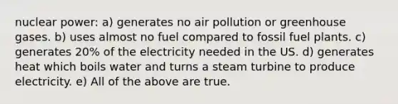 nuclear power: a) generates no air pollution or greenhouse gases. b) uses almost no fuel compared to fossil fuel plants. c) generates 20% of the electricity needed in the US. d) generates heat which boils water and turns a steam turbine to produce electricity. e) All of the above are true.