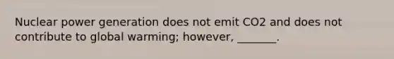 Nuclear power generation does not emit CO2 and does not contribute to global warming; however, _______.