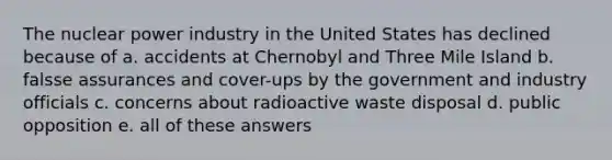 The nuclear power industry in the United States has declined because of a. accidents at Chernobyl and Three Mile Island b. falsse assurances and cover-ups by the government and industry officials c. concerns about radioactive waste disposal d. public opposition e. all of these answers