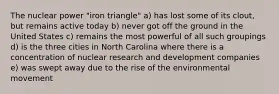 The nuclear power "iron triangle" a) has lost some of its clout, but remains active today b) never got off the ground in the United States c) remains the most powerful of all such groupings d) is the three cities in North Carolina where there is a concentration of nuclear research and development companies e) was swept away due to the rise of the environmental movement