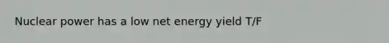 Nuclear power has a low net energy yield T/F