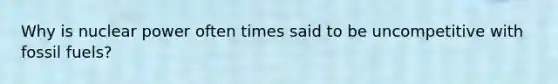 Why is nuclear power often times said to be uncompetitive with fossil fuels?