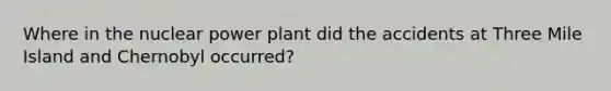 Where in the nuclear power plant did the accidents at Three Mile Island and Chernobyl occurred?