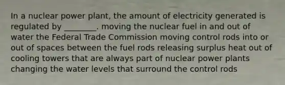 In a nuclear power plant, the amount of electricity generated is regulated by ________. moving the nuclear fuel in and out of water the Federal Trade Commission moving control rods into or out of spaces between the fuel rods releasing surplus heat out of cooling towers that are always part of nuclear power plants changing the water levels that surround the control rods