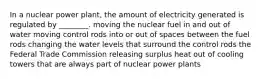 In a nuclear power plant, the amount of electricity generated is regulated by ________. moving the nuclear fuel in and out of water moving control rods into or out of spaces between the fuel rods changing the water levels that surround the control rods the Federal Trade Commission releasing surplus heat out of cooling towers that are always part of nuclear power plants