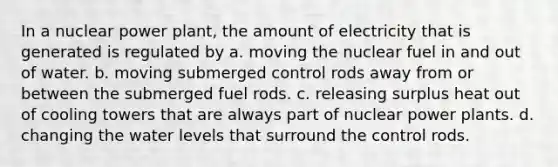 In a nuclear power plant, the amount of electricity that is generated is regulated by a. moving the nuclear fuel in and out of water. b. moving submerged control rods away from or between the submerged fuel rods. c. releasing surplus heat out of cooling towers that are always part of nuclear power plants. d. changing the water levels that surround the control rods.