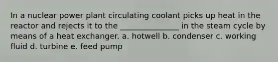 In a nuclear power plant circulating coolant picks up heat in the reactor and rejects it to the _______________ in the steam cycle by means of a heat exchanger. a. hotwell b. condenser c. working fluid d. turbine e. feed pump