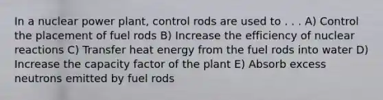 In a nuclear power plant, control rods are used to . . . A) Control the placement of fuel rods B) Increase the efficiency of nuclear reactions C) Transfer heat energy from the fuel rods into water D) Increase the capacity factor of the plant E) Absorb excess neutrons emitted by fuel rods