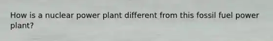How is a nuclear power plant different from this fossil fuel power plant?