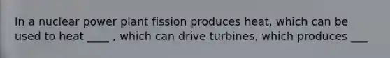 In a nuclear power plant fission produces heat, which can be used to heat ____ , which can drive turbines, which produces ___