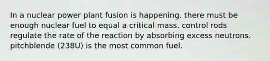 In a nuclear power plant fusion is happening. there must be enough nuclear fuel to equal a critical mass. control rods regulate the rate of the reaction by absorbing excess neutrons. pitchblende (238U) is the most common fuel.