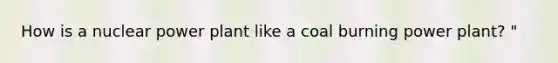 How is a nuclear power plant like a coal burning power plant? "