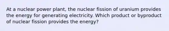 At a nuclear power plant, the nuclear fission of uranium provides the energy for generating electricity. Which product or byproduct of nuclear fission provides the energy?