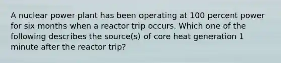 A nuclear power plant has been operating at 100 percent power for six months when a reactor trip occurs. Which one of the following describes the source(s) of core heat generation 1 minute after the reactor trip?