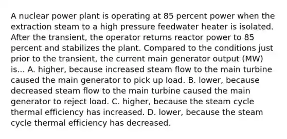 A nuclear power plant is operating at 85 percent power when the extraction steam to a high pressure feedwater heater is isolated. After the transient, the operator returns reactor power to 85 percent and stabilizes the plant. Compared to the conditions just prior to the transient, the current main generator output (MW) is... A. higher, because increased steam flow to the main turbine caused the main generator to pick up load. B. lower, because decreased steam flow to the main turbine caused the main generator to reject load. C. higher, because the steam cycle thermal efficiency has increased. D. lower, because the steam cycle thermal efficiency has decreased.