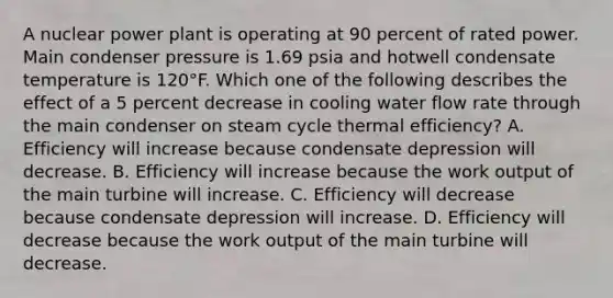 A nuclear power plant is operating at 90 percent of rated power. Main condenser pressure is 1.69 psia and hotwell condensate temperature is 120°F. Which one of the following describes the effect of a 5 percent decrease in cooling water flow rate through the main condenser on steam cycle thermal efficiency? A. Efficiency will increase because condensate depression will decrease. B. Efficiency will increase because the work output of the main turbine will increase. C. Efficiency will decrease because condensate depression will increase. D. Efficiency will decrease because the work output of the main turbine will decrease.