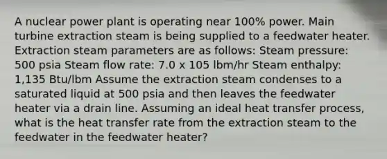 A nuclear power plant is operating near 100% power. Main turbine extraction steam is being supplied to a feedwater heater. Extraction steam parameters are as follows: Steam pressure: 500 psia Steam flow rate: 7.0 x 105 lbm/hr Steam enthalpy: 1,135 Btu/lbm Assume the extraction steam condenses to a saturated liquid at 500 psia and then leaves the feedwater heater via a drain line. Assuming an ideal heat transfer process, what is the heat transfer rate from the extraction steam to the feedwater in the feedwater heater?