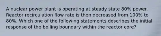 A nuclear power plant is operating at steady state 80% power. Reactor recirculation flow rate is then decreased from 100% to 80%. Which one of the following statements describes the initial response of the boiling boundary within the reactor core?