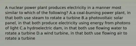 A nuclear power plant produces electricity in a manner most similar to which of the following? A.a coal-burning power plant, in that both use steam to rotate a turbine B.a photovoltaic solar panel, in that both produce electricity using energy from photons of light C.a hydroelectric dam, in that both use flowing water to rotate a turbine D.a wind turbine, in that both use flowing air to rotate a turbine