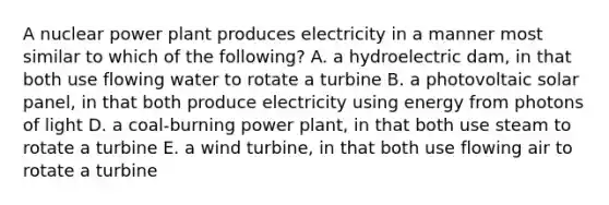 A nuclear power plant produces electricity in a manner most similar to which of the following? A. a hydroelectric dam, in that both use flowing water to rotate a turbine B. a photovoltaic solar panel, in that both produce electricity using energy from photons of light D. a coal-burning power plant, in that both use steam to rotate a turbine E. a wind turbine, in that both use flowing air to rotate a turbine